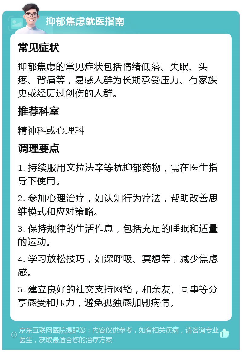 抑郁焦虑就医指南 常见症状 抑郁焦虑的常见症状包括情绪低落、失眠、头疼、背痛等，易感人群为长期承受压力、有家族史或经历过创伤的人群。 推荐科室 精神科或心理科 调理要点 1. 持续服用文拉法辛等抗抑郁药物，需在医生指导下使用。 2. 参加心理治疗，如认知行为疗法，帮助改善思维模式和应对策略。 3. 保持规律的生活作息，包括充足的睡眠和适量的运动。 4. 学习放松技巧，如深呼吸、冥想等，减少焦虑感。 5. 建立良好的社交支持网络，和亲友、同事等分享感受和压力，避免孤独感加剧病情。