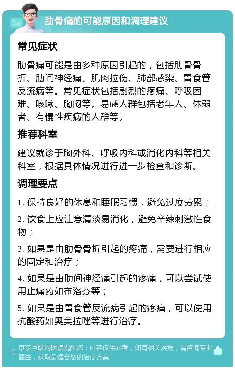 肋骨痛的可能原因和调理建议 常见症状 肋骨痛可能是由多种原因引起的，包括肋骨骨折、肋间神经痛、肌肉拉伤、肺部感染、胃食管反流病等。常见症状包括剧烈的疼痛、呼吸困难、咳嗽、胸闷等。易感人群包括老年人、体弱者、有慢性疾病的人群等。 推荐科室 建议就诊于胸外科、呼吸内科或消化内科等相关科室，根据具体情况进行进一步检查和诊断。 调理要点 1. 保持良好的休息和睡眠习惯，避免过度劳累； 2. 饮食上应注意清淡易消化，避免辛辣刺激性食物； 3. 如果是由肋骨骨折引起的疼痛，需要进行相应的固定和治疗； 4. 如果是由肋间神经痛引起的疼痛，可以尝试使用止痛药如布洛芬等； 5. 如果是由胃食管反流病引起的疼痛，可以使用抗酸药如奥美拉唑等进行治疗。