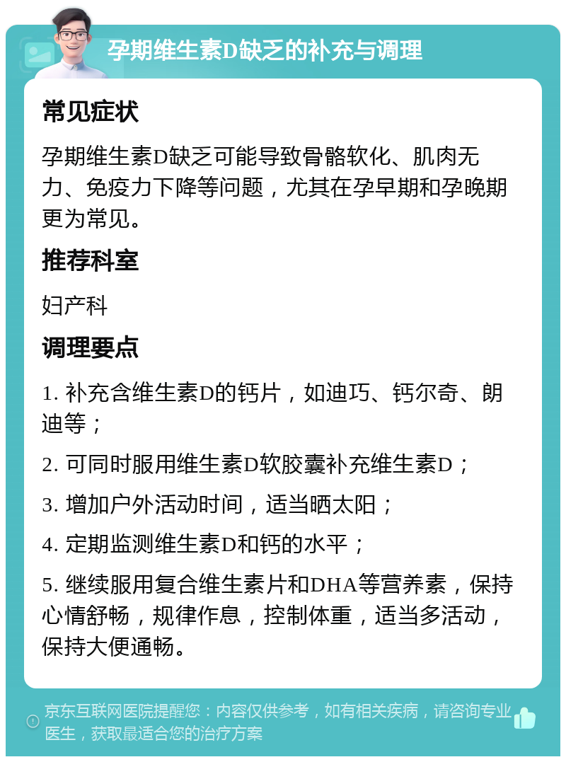 孕期维生素D缺乏的补充与调理 常见症状 孕期维生素D缺乏可能导致骨骼软化、肌肉无力、免疫力下降等问题，尤其在孕早期和孕晚期更为常见。 推荐科室 妇产科 调理要点 1. 补充含维生素D的钙片，如迪巧、钙尔奇、朗迪等； 2. 可同时服用维生素D软胶囊补充维生素D； 3. 增加户外活动时间，适当晒太阳； 4. 定期监测维生素D和钙的水平； 5. 继续服用复合维生素片和DHA等营养素，保持心情舒畅，规律作息，控制体重，适当多活动，保持大便通畅。