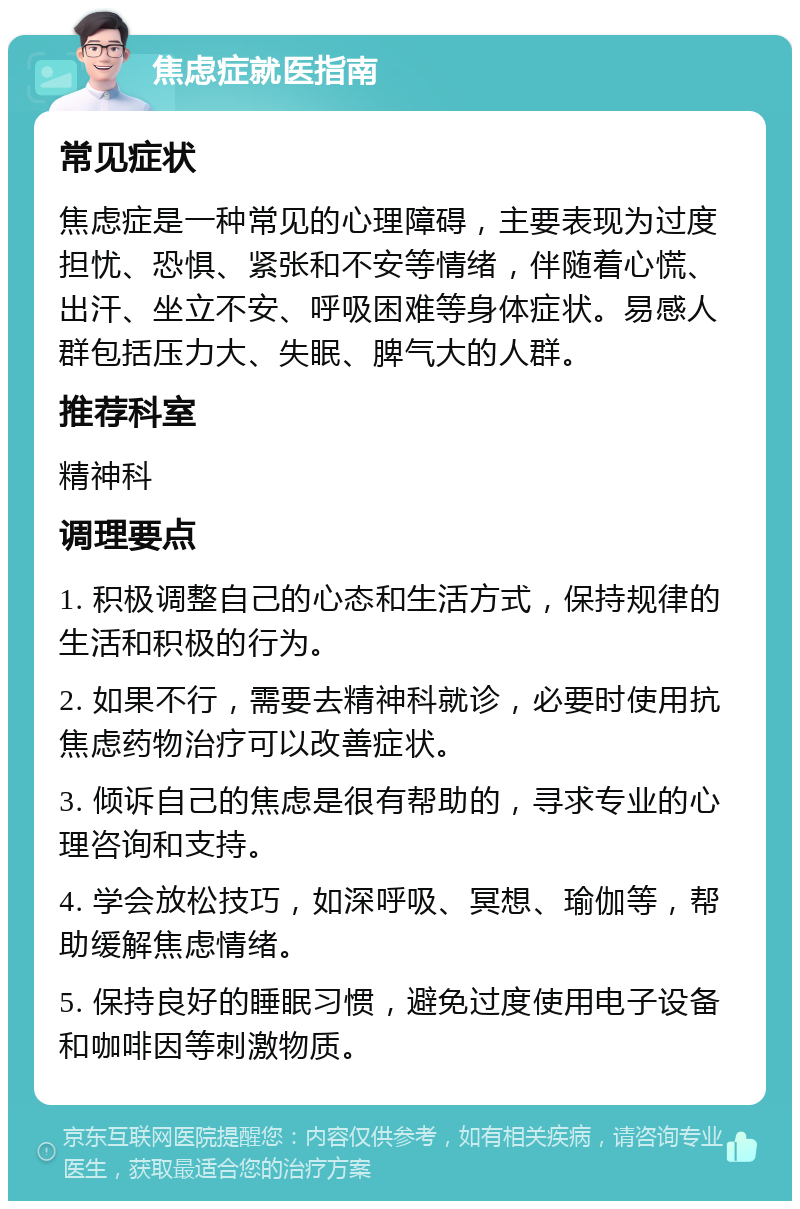 焦虑症就医指南 常见症状 焦虑症是一种常见的心理障碍，主要表现为过度担忧、恐惧、紧张和不安等情绪，伴随着心慌、出汗、坐立不安、呼吸困难等身体症状。易感人群包括压力大、失眠、脾气大的人群。 推荐科室 精神科 调理要点 1. 积极调整自己的心态和生活方式，保持规律的生活和积极的行为。 2. 如果不行，需要去精神科就诊，必要时使用抗焦虑药物治疗可以改善症状。 3. 倾诉自己的焦虑是很有帮助的，寻求专业的心理咨询和支持。 4. 学会放松技巧，如深呼吸、冥想、瑜伽等，帮助缓解焦虑情绪。 5. 保持良好的睡眠习惯，避免过度使用电子设备和咖啡因等刺激物质。