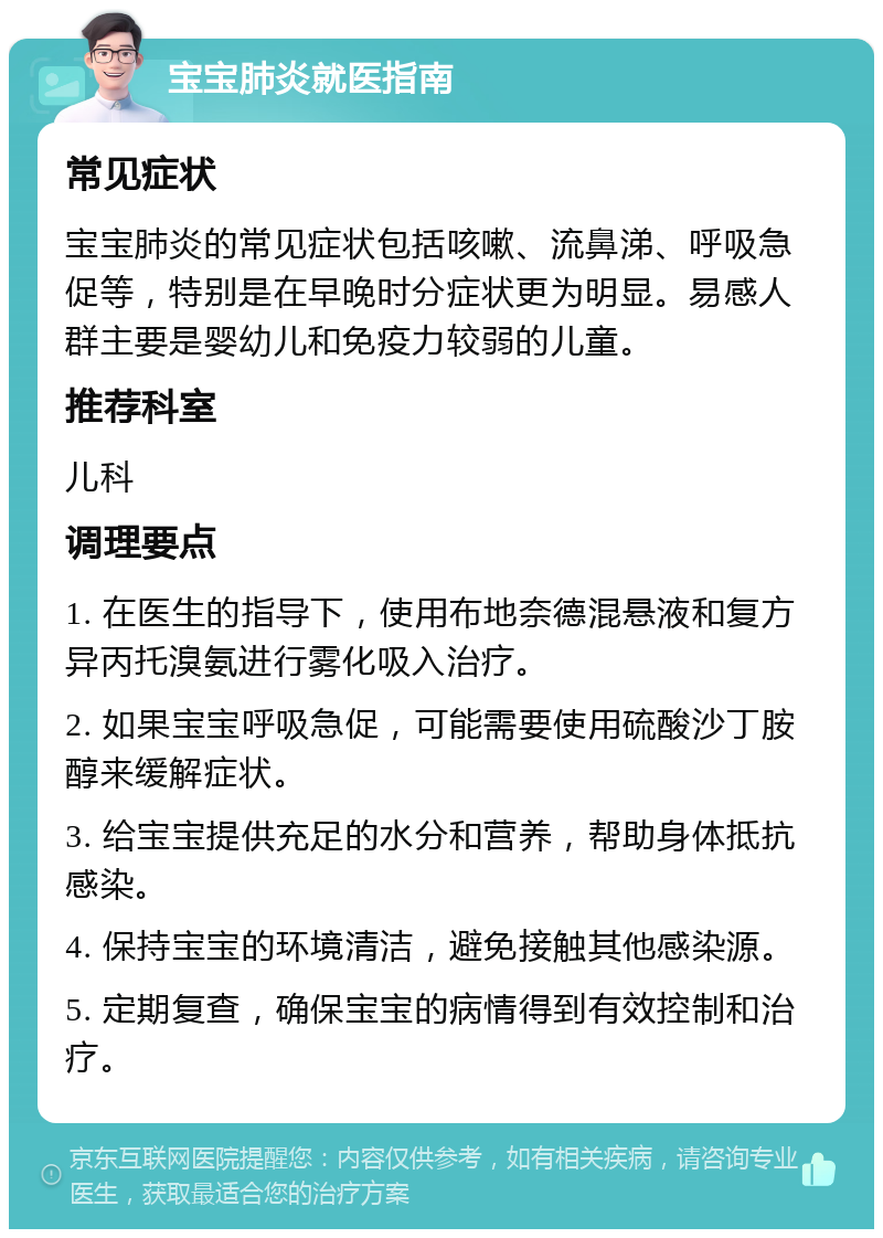 宝宝肺炎就医指南 常见症状 宝宝肺炎的常见症状包括咳嗽、流鼻涕、呼吸急促等，特别是在早晚时分症状更为明显。易感人群主要是婴幼儿和免疫力较弱的儿童。 推荐科室 儿科 调理要点 1. 在医生的指导下，使用布地奈德混悬液和复方异丙托溴氨进行雾化吸入治疗。 2. 如果宝宝呼吸急促，可能需要使用硫酸沙丁胺醇来缓解症状。 3. 给宝宝提供充足的水分和营养，帮助身体抵抗感染。 4. 保持宝宝的环境清洁，避免接触其他感染源。 5. 定期复查，确保宝宝的病情得到有效控制和治疗。