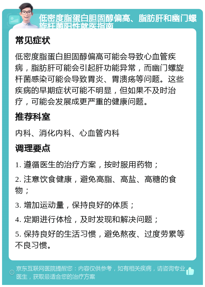 低密度脂蛋白胆固醇偏高、脂肪肝和幽门螺旋杆菌阳性就医指南 常见症状 低密度脂蛋白胆固醇偏高可能会导致心血管疾病，脂肪肝可能会引起肝功能异常，而幽门螺旋杆菌感染可能会导致胃炎、胃溃疡等问题。这些疾病的早期症状可能不明显，但如果不及时治疗，可能会发展成更严重的健康问题。 推荐科室 内科、消化内科、心血管内科 调理要点 1. 遵循医生的治疗方案，按时服用药物； 2. 注意饮食健康，避免高脂、高盐、高糖的食物； 3. 增加运动量，保持良好的体质； 4. 定期进行体检，及时发现和解决问题； 5. 保持良好的生活习惯，避免熬夜、过度劳累等不良习惯。