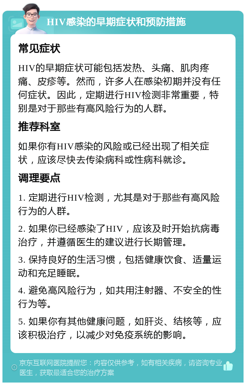 HIV感染的早期症状和预防措施 常见症状 HIV的早期症状可能包括发热、头痛、肌肉疼痛、皮疹等。然而，许多人在感染初期并没有任何症状。因此，定期进行HIV检测非常重要，特别是对于那些有高风险行为的人群。 推荐科室 如果你有HIV感染的风险或已经出现了相关症状，应该尽快去传染病科或性病科就诊。 调理要点 1. 定期进行HIV检测，尤其是对于那些有高风险行为的人群。 2. 如果你已经感染了HIV，应该及时开始抗病毒治疗，并遵循医生的建议进行长期管理。 3. 保持良好的生活习惯，包括健康饮食、适量运动和充足睡眠。 4. 避免高风险行为，如共用注射器、不安全的性行为等。 5. 如果你有其他健康问题，如肝炎、结核等，应该积极治疗，以减少对免疫系统的影响。