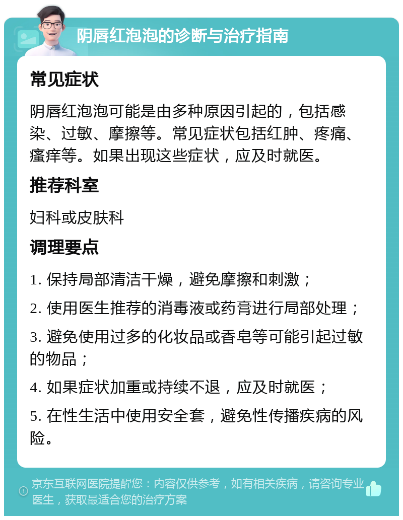 阴唇红泡泡的诊断与治疗指南 常见症状 阴唇红泡泡可能是由多种原因引起的，包括感染、过敏、摩擦等。常见症状包括红肿、疼痛、瘙痒等。如果出现这些症状，应及时就医。 推荐科室 妇科或皮肤科 调理要点 1. 保持局部清洁干燥，避免摩擦和刺激； 2. 使用医生推荐的消毒液或药膏进行局部处理； 3. 避免使用过多的化妆品或香皂等可能引起过敏的物品； 4. 如果症状加重或持续不退，应及时就医； 5. 在性生活中使用安全套，避免性传播疾病的风险。