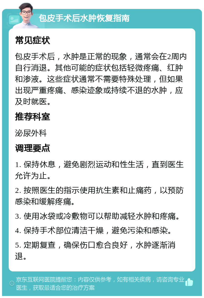 包皮手术后水肿恢复指南 常见症状 包皮手术后，水肿是正常的现象，通常会在2周内自行消退。其他可能的症状包括轻微疼痛、红肿和渗液。这些症状通常不需要特殊处理，但如果出现严重疼痛、感染迹象或持续不退的水肿，应及时就医。 推荐科室 泌尿外科 调理要点 1. 保持休息，避免剧烈运动和性生活，直到医生允许为止。 2. 按照医生的指示使用抗生素和止痛药，以预防感染和缓解疼痛。 3. 使用冰袋或冷敷物可以帮助减轻水肿和疼痛。 4. 保持手术部位清洁干燥，避免污染和感染。 5. 定期复查，确保伤口愈合良好，水肿逐渐消退。