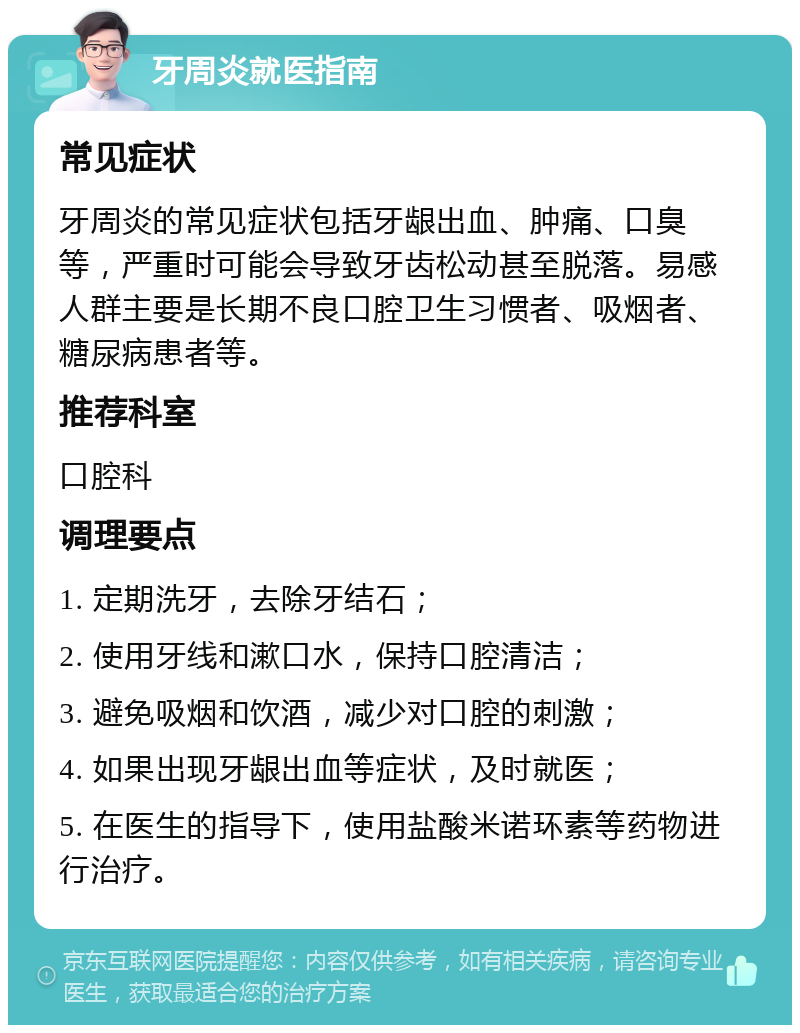 牙周炎就医指南 常见症状 牙周炎的常见症状包括牙龈出血、肿痛、口臭等，严重时可能会导致牙齿松动甚至脱落。易感人群主要是长期不良口腔卫生习惯者、吸烟者、糖尿病患者等。 推荐科室 口腔科 调理要点 1. 定期洗牙，去除牙结石； 2. 使用牙线和漱口水，保持口腔清洁； 3. 避免吸烟和饮酒，减少对口腔的刺激； 4. 如果出现牙龈出血等症状，及时就医； 5. 在医生的指导下，使用盐酸米诺环素等药物进行治疗。