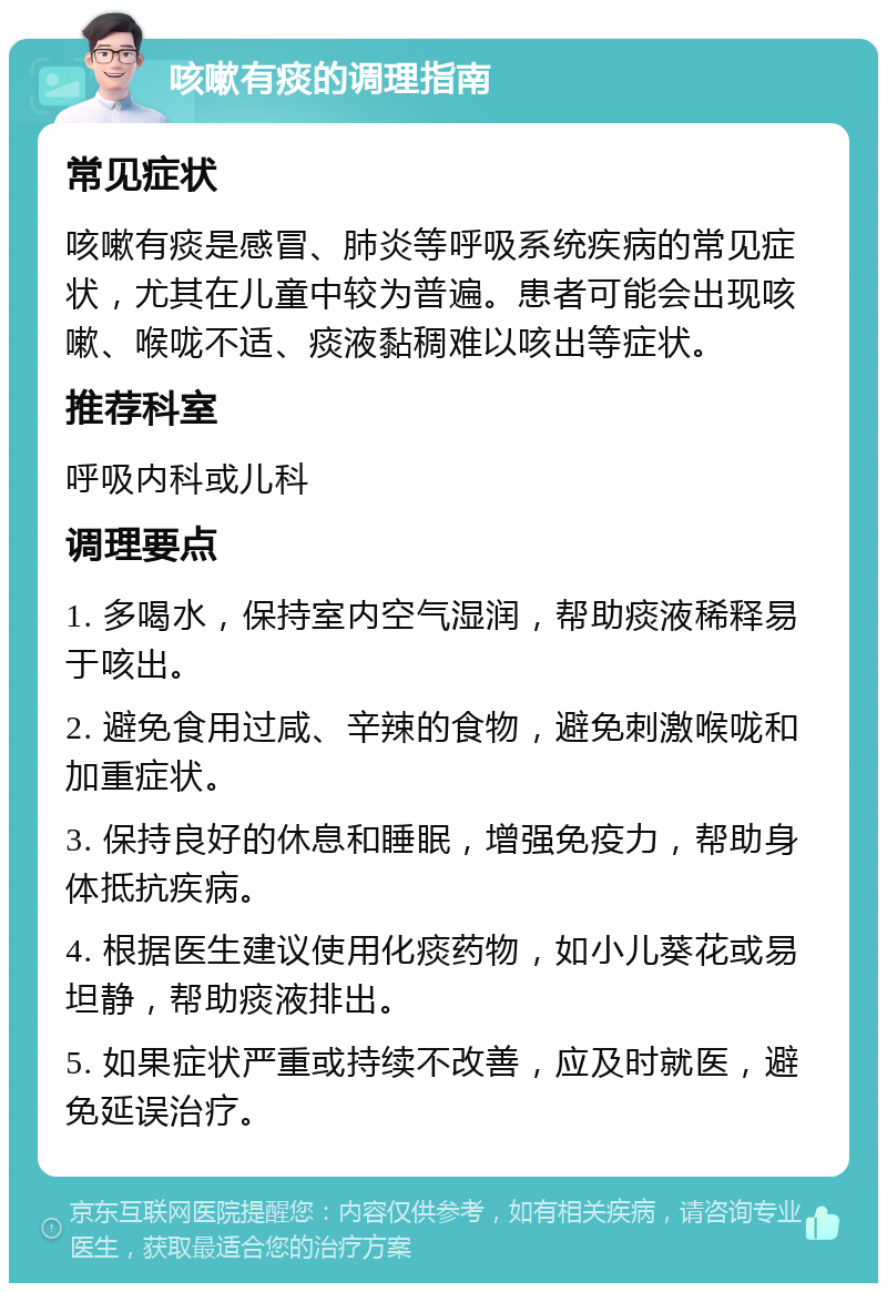 咳嗽有痰的调理指南 常见症状 咳嗽有痰是感冒、肺炎等呼吸系统疾病的常见症状，尤其在儿童中较为普遍。患者可能会出现咳嗽、喉咙不适、痰液黏稠难以咳出等症状。 推荐科室 呼吸内科或儿科 调理要点 1. 多喝水，保持室内空气湿润，帮助痰液稀释易于咳出。 2. 避免食用过咸、辛辣的食物，避免刺激喉咙和加重症状。 3. 保持良好的休息和睡眠，增强免疫力，帮助身体抵抗疾病。 4. 根据医生建议使用化痰药物，如小儿葵花或易坦静，帮助痰液排出。 5. 如果症状严重或持续不改善，应及时就医，避免延误治疗。