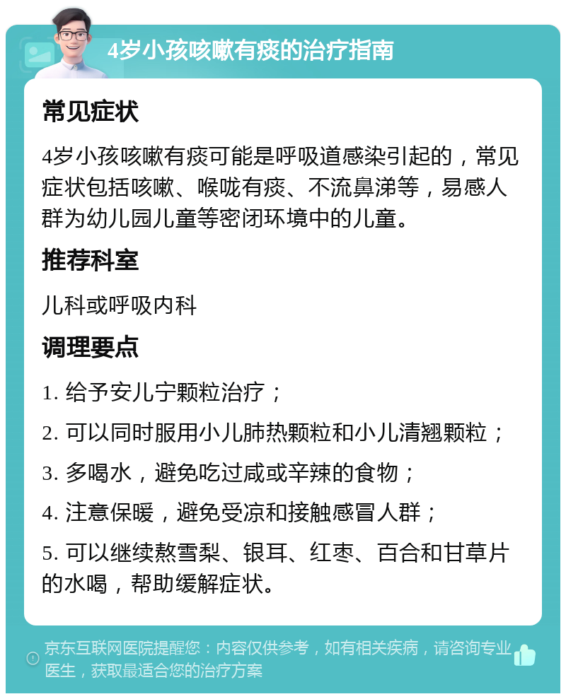 4岁小孩咳嗽有痰的治疗指南 常见症状 4岁小孩咳嗽有痰可能是呼吸道感染引起的，常见症状包括咳嗽、喉咙有痰、不流鼻涕等，易感人群为幼儿园儿童等密闭环境中的儿童。 推荐科室 儿科或呼吸内科 调理要点 1. 给予安儿宁颗粒治疗； 2. 可以同时服用小儿肺热颗粒和小儿清翘颗粒； 3. 多喝水，避免吃过咸或辛辣的食物； 4. 注意保暖，避免受凉和接触感冒人群； 5. 可以继续熬雪梨、银耳、红枣、百合和甘草片的水喝，帮助缓解症状。