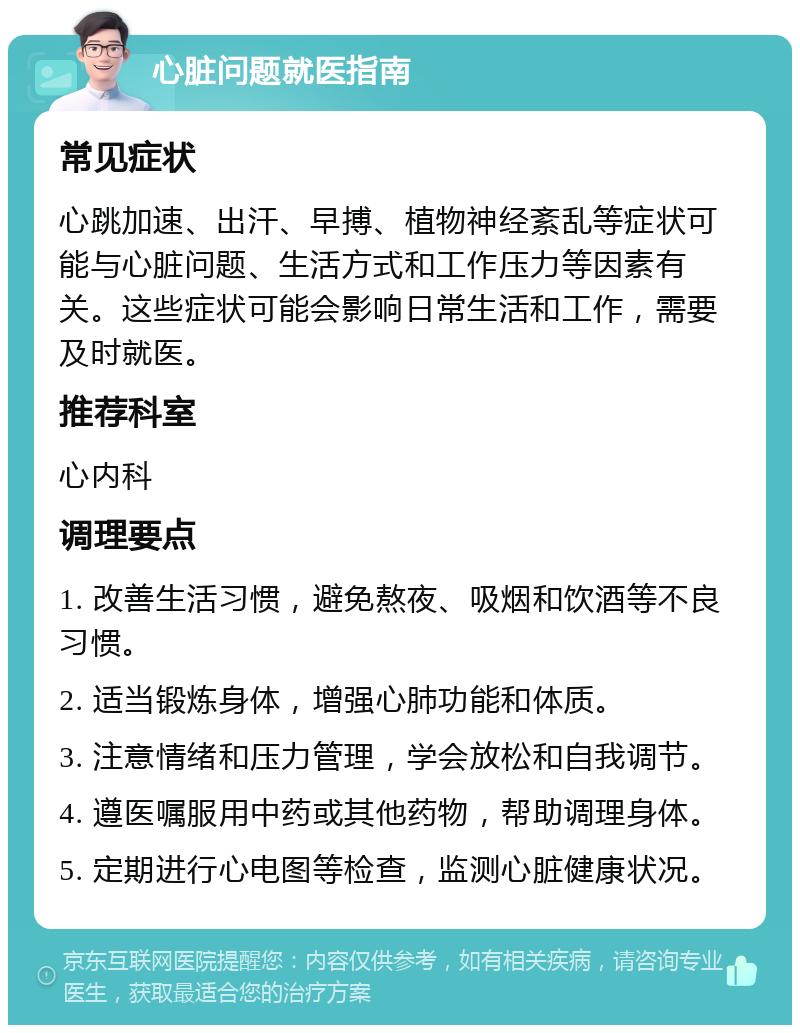 心脏问题就医指南 常见症状 心跳加速、出汗、早搏、植物神经紊乱等症状可能与心脏问题、生活方式和工作压力等因素有关。这些症状可能会影响日常生活和工作，需要及时就医。 推荐科室 心内科 调理要点 1. 改善生活习惯，避免熬夜、吸烟和饮酒等不良习惯。 2. 适当锻炼身体，增强心肺功能和体质。 3. 注意情绪和压力管理，学会放松和自我调节。 4. 遵医嘱服用中药或其他药物，帮助调理身体。 5. 定期进行心电图等检查，监测心脏健康状况。