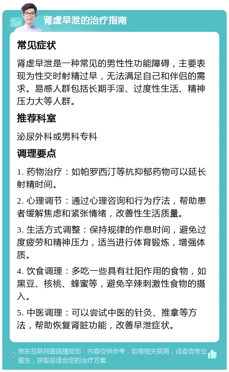 肾虚早泄的治疗指南 常见症状 肾虚早泄是一种常见的男性性功能障碍，主要表现为性交时射精过早，无法满足自己和伴侣的需求。易感人群包括长期手淫、过度性生活、精神压力大等人群。 推荐科室 泌尿外科或男科专科 调理要点 1. 药物治疗：如帕罗西汀等抗抑郁药物可以延长射精时间。 2. 心理调节：通过心理咨询和行为疗法，帮助患者缓解焦虑和紧张情绪，改善性生活质量。 3. 生活方式调整：保持规律的作息时间，避免过度疲劳和精神压力，适当进行体育锻炼，增强体质。 4. 饮食调理：多吃一些具有壮阳作用的食物，如黑豆、核桃、蜂蜜等，避免辛辣刺激性食物的摄入。 5. 中医调理：可以尝试中医的针灸、推拿等方法，帮助恢复肾脏功能，改善早泄症状。