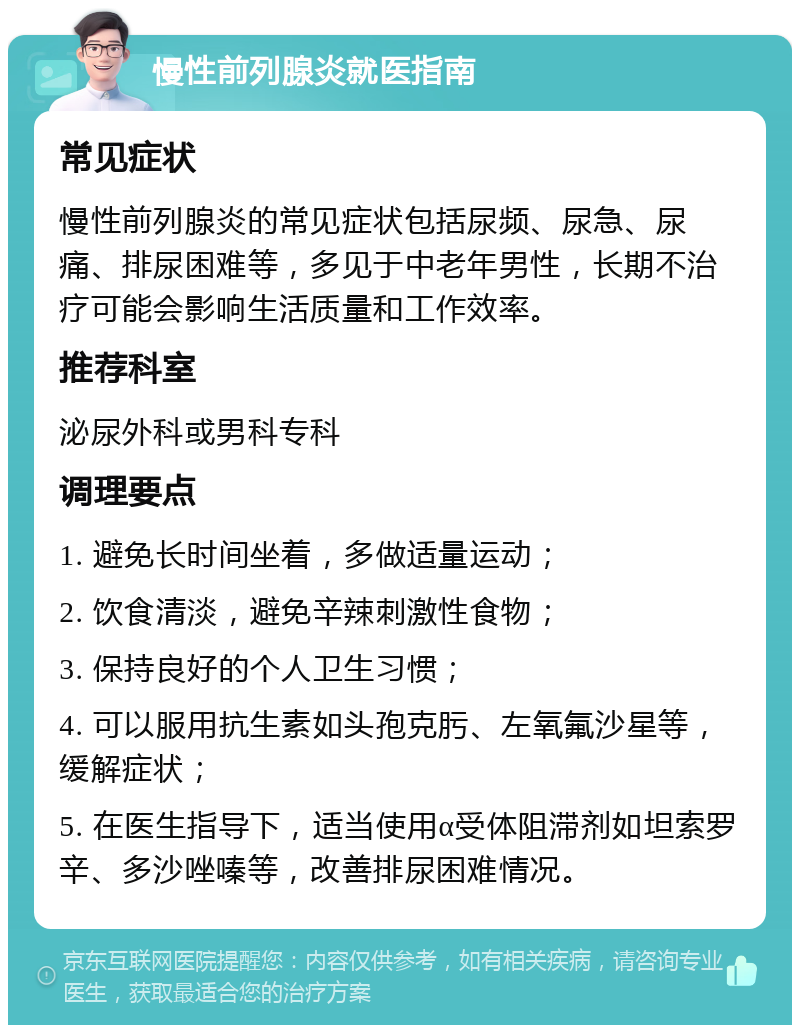 慢性前列腺炎就医指南 常见症状 慢性前列腺炎的常见症状包括尿频、尿急、尿痛、排尿困难等，多见于中老年男性，长期不治疗可能会影响生活质量和工作效率。 推荐科室 泌尿外科或男科专科 调理要点 1. 避免长时间坐着，多做适量运动； 2. 饮食清淡，避免辛辣刺激性食物； 3. 保持良好的个人卫生习惯； 4. 可以服用抗生素如头孢克肟、左氧氟沙星等，缓解症状； 5. 在医生指导下，适当使用α受体阻滞剂如坦索罗辛、多沙唑嗪等，改善排尿困难情况。