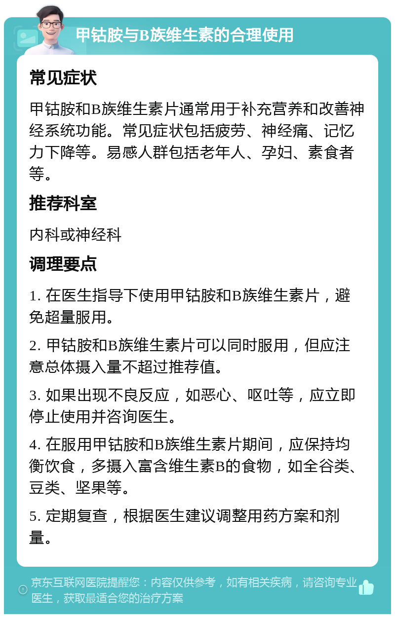 甲钴胺与B族维生素的合理使用 常见症状 甲钴胺和B族维生素片通常用于补充营养和改善神经系统功能。常见症状包括疲劳、神经痛、记忆力下降等。易感人群包括老年人、孕妇、素食者等。 推荐科室 内科或神经科 调理要点 1. 在医生指导下使用甲钴胺和B族维生素片，避免超量服用。 2. 甲钴胺和B族维生素片可以同时服用，但应注意总体摄入量不超过推荐值。 3. 如果出现不良反应，如恶心、呕吐等，应立即停止使用并咨询医生。 4. 在服用甲钴胺和B族维生素片期间，应保持均衡饮食，多摄入富含维生素B的食物，如全谷类、豆类、坚果等。 5. 定期复查，根据医生建议调整用药方案和剂量。