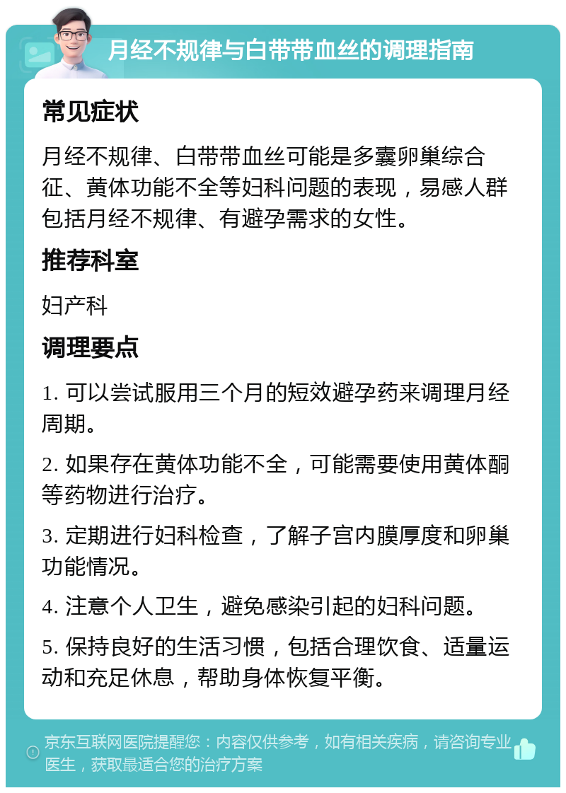 月经不规律与白带带血丝的调理指南 常见症状 月经不规律、白带带血丝可能是多囊卵巢综合征、黄体功能不全等妇科问题的表现，易感人群包括月经不规律、有避孕需求的女性。 推荐科室 妇产科 调理要点 1. 可以尝试服用三个月的短效避孕药来调理月经周期。 2. 如果存在黄体功能不全，可能需要使用黄体酮等药物进行治疗。 3. 定期进行妇科检查，了解子宫内膜厚度和卵巢功能情况。 4. 注意个人卫生，避免感染引起的妇科问题。 5. 保持良好的生活习惯，包括合理饮食、适量运动和充足休息，帮助身体恢复平衡。