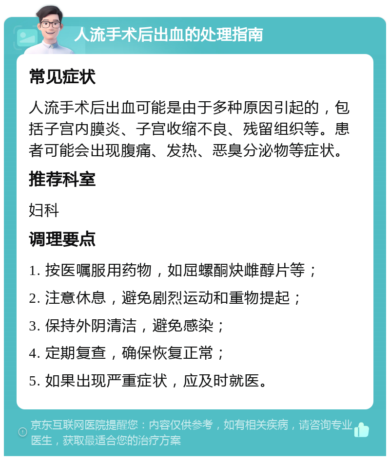 人流手术后出血的处理指南 常见症状 人流手术后出血可能是由于多种原因引起的，包括子宫内膜炎、子宫收缩不良、残留组织等。患者可能会出现腹痛、发热、恶臭分泌物等症状。 推荐科室 妇科 调理要点 1. 按医嘱服用药物，如屈螺酮炔雌醇片等； 2. 注意休息，避免剧烈运动和重物提起； 3. 保持外阴清洁，避免感染； 4. 定期复查，确保恢复正常； 5. 如果出现严重症状，应及时就医。