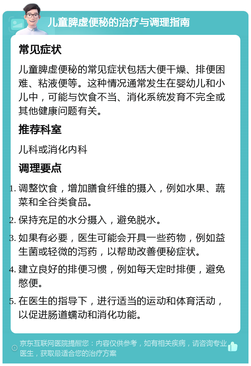 儿童脾虚便秘的治疗与调理指南 常见症状 儿童脾虚便秘的常见症状包括大便干燥、排便困难、粘液便等。这种情况通常发生在婴幼儿和小儿中，可能与饮食不当、消化系统发育不完全或其他健康问题有关。 推荐科室 儿科或消化内科 调理要点 调整饮食，增加膳食纤维的摄入，例如水果、蔬菜和全谷类食品。 保持充足的水分摄入，避免脱水。 如果有必要，医生可能会开具一些药物，例如益生菌或轻微的泻药，以帮助改善便秘症状。 建立良好的排便习惯，例如每天定时排便，避免憋便。 在医生的指导下，进行适当的运动和体育活动，以促进肠道蠕动和消化功能。