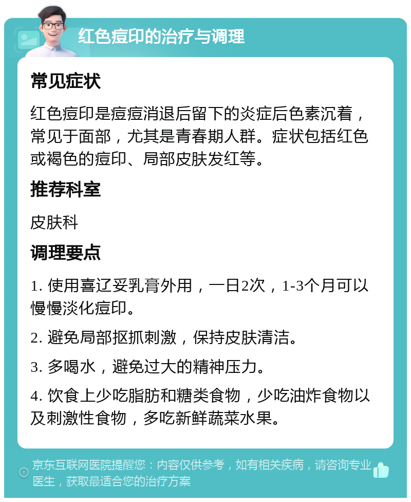 红色痘印的治疗与调理 常见症状 红色痘印是痘痘消退后留下的炎症后色素沉着，常见于面部，尤其是青春期人群。症状包括红色或褐色的痘印、局部皮肤发红等。 推荐科室 皮肤科 调理要点 1. 使用喜辽妥乳膏外用，一日2次，1-3个月可以慢慢淡化痘印。 2. 避免局部抠抓刺激，保持皮肤清洁。 3. 多喝水，避免过大的精神压力。 4. 饮食上少吃脂肪和糖类食物，少吃油炸食物以及刺激性食物，多吃新鲜蔬菜水果。