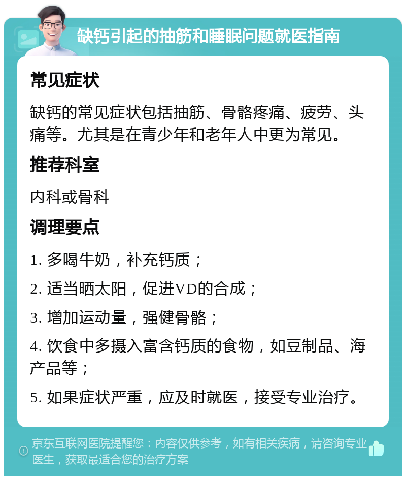 缺钙引起的抽筋和睡眠问题就医指南 常见症状 缺钙的常见症状包括抽筋、骨骼疼痛、疲劳、头痛等。尤其是在青少年和老年人中更为常见。 推荐科室 内科或骨科 调理要点 1. 多喝牛奶，补充钙质； 2. 适当晒太阳，促进VD的合成； 3. 增加运动量，强健骨骼； 4. 饮食中多摄入富含钙质的食物，如豆制品、海产品等； 5. 如果症状严重，应及时就医，接受专业治疗。