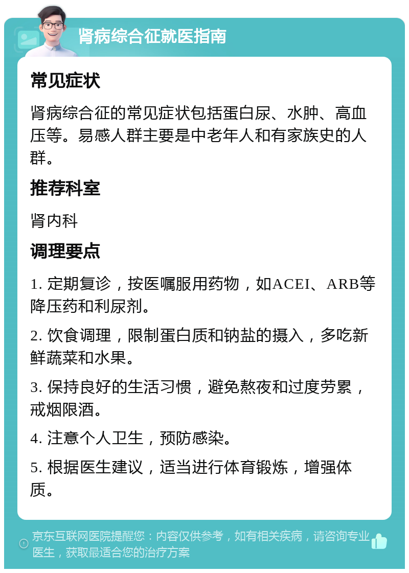 肾病综合征就医指南 常见症状 肾病综合征的常见症状包括蛋白尿、水肿、高血压等。易感人群主要是中老年人和有家族史的人群。 推荐科室 肾内科 调理要点 1. 定期复诊，按医嘱服用药物，如ACEI、ARB等降压药和利尿剂。 2. 饮食调理，限制蛋白质和钠盐的摄入，多吃新鲜蔬菜和水果。 3. 保持良好的生活习惯，避免熬夜和过度劳累，戒烟限酒。 4. 注意个人卫生，预防感染。 5. 根据医生建议，适当进行体育锻炼，增强体质。