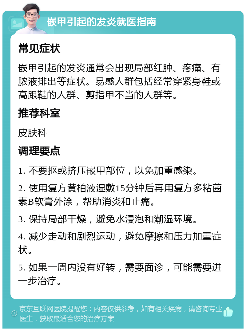 嵌甲引起的发炎就医指南 常见症状 嵌甲引起的发炎通常会出现局部红肿、疼痛、有脓液排出等症状。易感人群包括经常穿紧身鞋或高跟鞋的人群、剪指甲不当的人群等。 推荐科室 皮肤科 调理要点 1. 不要抠或挤压嵌甲部位，以免加重感染。 2. 使用复方黄柏液湿敷15分钟后再用复方多粘菌素B软膏外涂，帮助消炎和止痛。 3. 保持局部干燥，避免水浸泡和潮湿环境。 4. 减少走动和剧烈运动，避免摩擦和压力加重症状。 5. 如果一周内没有好转，需要面诊，可能需要进一步治疗。