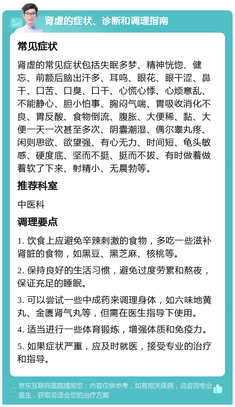 肾虚的症状、诊断和调理指南 常见症状 肾虚的常见症状包括失眠多梦、精神恍惚、健忘、前额后脑出汗多、耳鸣、眼花、眼干涩、鼻干、口苦、口臭、口干、心慌心悸、心烦意乱、不能静心、胆小怕事、胸闷气喘、胃吸收消化不良、胃反酸、食物倒流、腹胀、大便稀、黏、大便一天一次甚至多次、阴囊潮湿、偶尔睾丸疼、闲则思欲、欲望强、有心无力、时间短、龟头敏感、硬度底、坚而不挺、挺而不拔、有时做着做着软了下来、射精小、无晨勃等。 推荐科室 中医科 调理要点 1. 饮食上应避免辛辣刺激的食物，多吃一些滋补肾脏的食物，如黑豆、黑芝麻、核桃等。 2. 保持良好的生活习惯，避免过度劳累和熬夜，保证充足的睡眠。 3. 可以尝试一些中成药来调理身体，如六味地黄丸、金匮肾气丸等，但需在医生指导下使用。 4. 适当进行一些体育锻炼，增强体质和免疫力。 5. 如果症状严重，应及时就医，接受专业的治疗和指导。