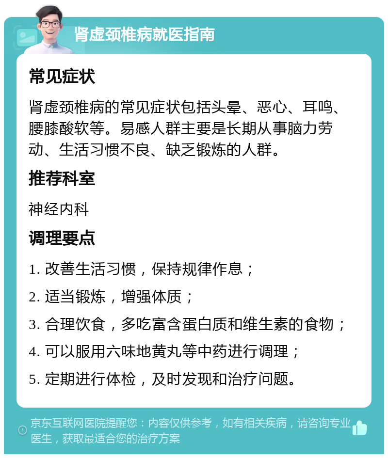 肾虚颈椎病就医指南 常见症状 肾虚颈椎病的常见症状包括头晕、恶心、耳鸣、腰膝酸软等。易感人群主要是长期从事脑力劳动、生活习惯不良、缺乏锻炼的人群。 推荐科室 神经内科 调理要点 1. 改善生活习惯，保持规律作息； 2. 适当锻炼，增强体质； 3. 合理饮食，多吃富含蛋白质和维生素的食物； 4. 可以服用六味地黄丸等中药进行调理； 5. 定期进行体检，及时发现和治疗问题。