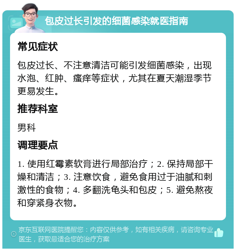 包皮过长引发的细菌感染就医指南 常见症状 包皮过长、不注意清洁可能引发细菌感染，出现水泡、红肿、瘙痒等症状，尤其在夏天潮湿季节更易发生。 推荐科室 男科 调理要点 1. 使用红霉素软膏进行局部治疗；2. 保持局部干燥和清洁；3. 注意饮食，避免食用过于油腻和刺激性的食物；4. 多翻洗龟头和包皮；5. 避免熬夜和穿紧身衣物。