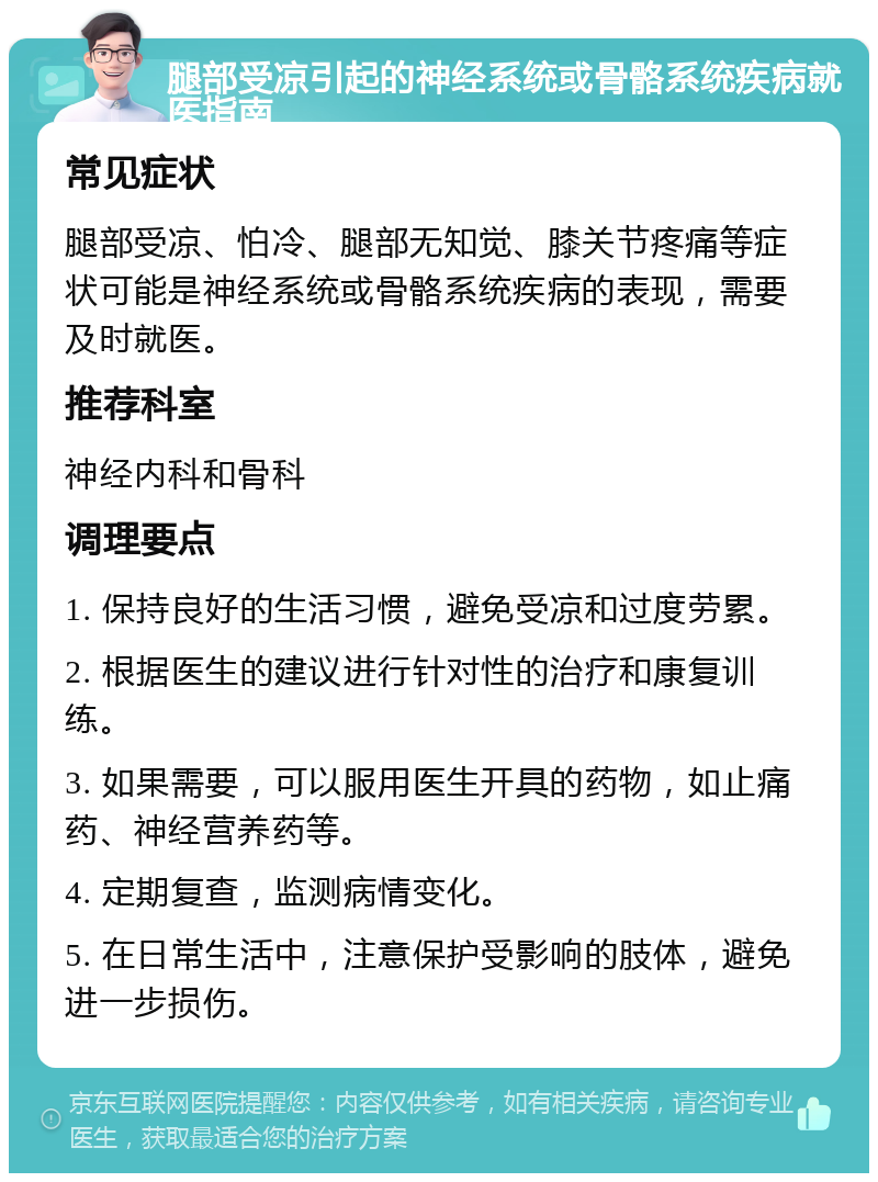 腿部受凉引起的神经系统或骨骼系统疾病就医指南 常见症状 腿部受凉、怕冷、腿部无知觉、膝关节疼痛等症状可能是神经系统或骨骼系统疾病的表现，需要及时就医。 推荐科室 神经内科和骨科 调理要点 1. 保持良好的生活习惯，避免受凉和过度劳累。 2. 根据医生的建议进行针对性的治疗和康复训练。 3. 如果需要，可以服用医生开具的药物，如止痛药、神经营养药等。 4. 定期复查，监测病情变化。 5. 在日常生活中，注意保护受影响的肢体，避免进一步损伤。