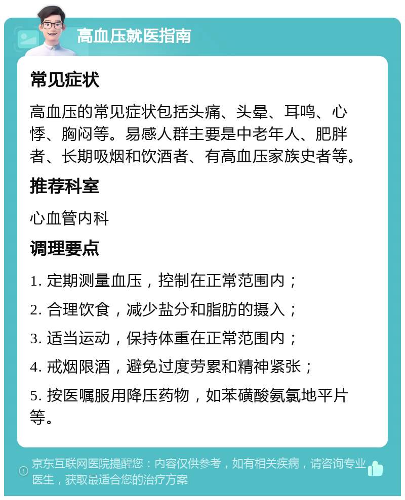 高血压就医指南 常见症状 高血压的常见症状包括头痛、头晕、耳鸣、心悸、胸闷等。易感人群主要是中老年人、肥胖者、长期吸烟和饮酒者、有高血压家族史者等。 推荐科室 心血管内科 调理要点 1. 定期测量血压，控制在正常范围内； 2. 合理饮食，减少盐分和脂肪的摄入； 3. 适当运动，保持体重在正常范围内； 4. 戒烟限酒，避免过度劳累和精神紧张； 5. 按医嘱服用降压药物，如苯磺酸氨氯地平片等。