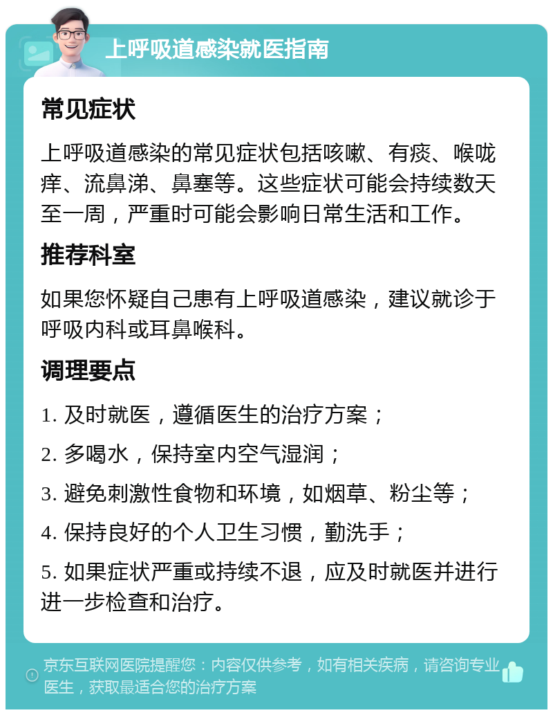 上呼吸道感染就医指南 常见症状 上呼吸道感染的常见症状包括咳嗽、有痰、喉咙痒、流鼻涕、鼻塞等。这些症状可能会持续数天至一周，严重时可能会影响日常生活和工作。 推荐科室 如果您怀疑自己患有上呼吸道感染，建议就诊于呼吸内科或耳鼻喉科。 调理要点 1. 及时就医，遵循医生的治疗方案； 2. 多喝水，保持室内空气湿润； 3. 避免刺激性食物和环境，如烟草、粉尘等； 4. 保持良好的个人卫生习惯，勤洗手； 5. 如果症状严重或持续不退，应及时就医并进行进一步检查和治疗。