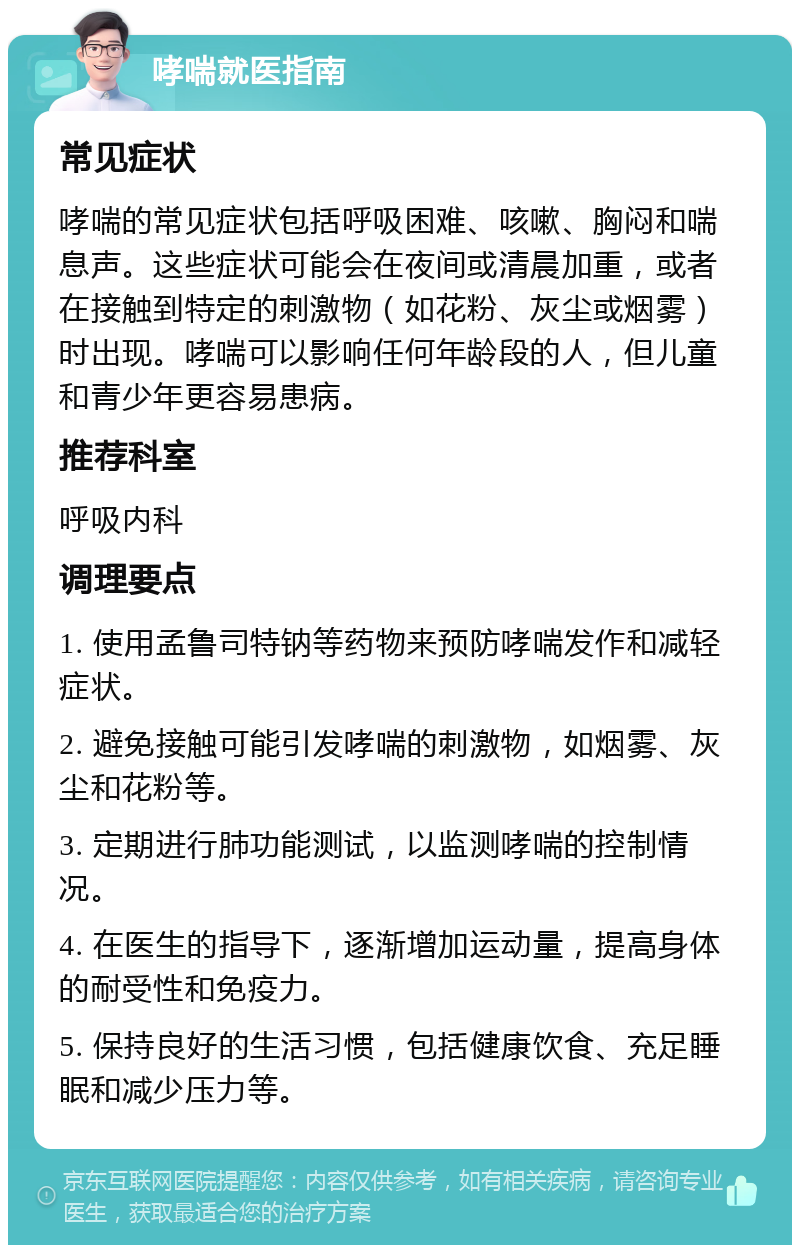 哮喘就医指南 常见症状 哮喘的常见症状包括呼吸困难、咳嗽、胸闷和喘息声。这些症状可能会在夜间或清晨加重，或者在接触到特定的刺激物（如花粉、灰尘或烟雾）时出现。哮喘可以影响任何年龄段的人，但儿童和青少年更容易患病。 推荐科室 呼吸内科 调理要点 1. 使用孟鲁司特钠等药物来预防哮喘发作和减轻症状。 2. 避免接触可能引发哮喘的刺激物，如烟雾、灰尘和花粉等。 3. 定期进行肺功能测试，以监测哮喘的控制情况。 4. 在医生的指导下，逐渐增加运动量，提高身体的耐受性和免疫力。 5. 保持良好的生活习惯，包括健康饮食、充足睡眠和减少压力等。