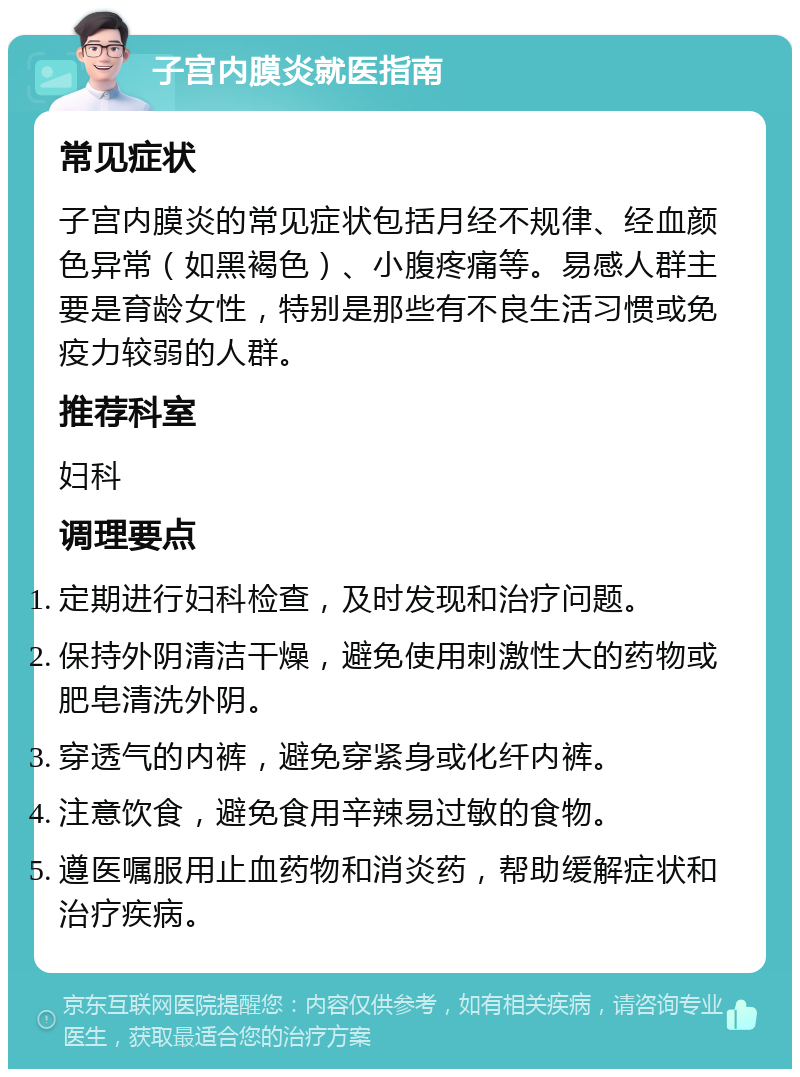 子宫内膜炎就医指南 常见症状 子宫内膜炎的常见症状包括月经不规律、经血颜色异常（如黑褐色）、小腹疼痛等。易感人群主要是育龄女性，特别是那些有不良生活习惯或免疫力较弱的人群。 推荐科室 妇科 调理要点 定期进行妇科检查，及时发现和治疗问题。 保持外阴清洁干燥，避免使用刺激性大的药物或肥皂清洗外阴。 穿透气的内裤，避免穿紧身或化纤内裤。 注意饮食，避免食用辛辣易过敏的食物。 遵医嘱服用止血药物和消炎药，帮助缓解症状和治疗疾病。