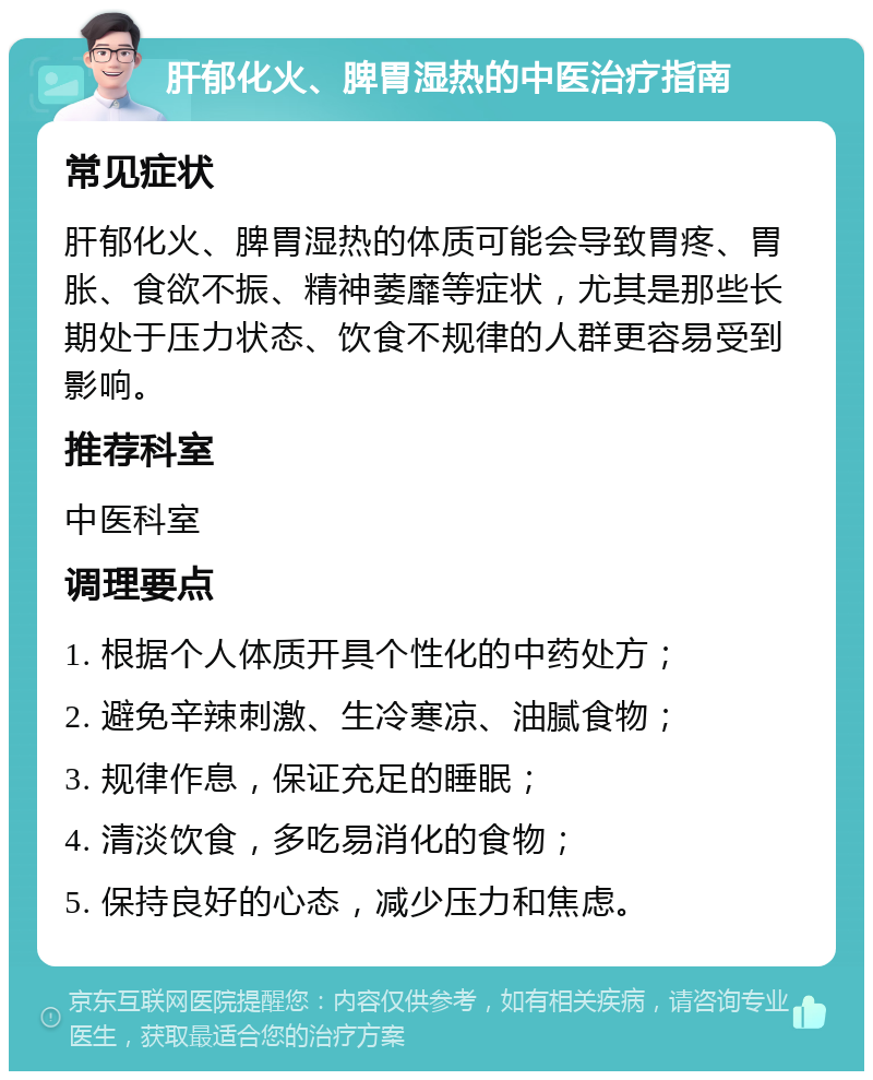 肝郁化火、脾胃湿热的中医治疗指南 常见症状 肝郁化火、脾胃湿热的体质可能会导致胃疼、胃胀、食欲不振、精神萎靡等症状，尤其是那些长期处于压力状态、饮食不规律的人群更容易受到影响。 推荐科室 中医科室 调理要点 1. 根据个人体质开具个性化的中药处方； 2. 避免辛辣刺激、生冷寒凉、油腻食物； 3. 规律作息，保证充足的睡眠； 4. 清淡饮食，多吃易消化的食物； 5. 保持良好的心态，减少压力和焦虑。