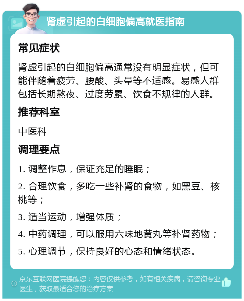 肾虚引起的白细胞偏高就医指南 常见症状 肾虚引起的白细胞偏高通常没有明显症状，但可能伴随着疲劳、腰酸、头晕等不适感。易感人群包括长期熬夜、过度劳累、饮食不规律的人群。 推荐科室 中医科 调理要点 1. 调整作息，保证充足的睡眠； 2. 合理饮食，多吃一些补肾的食物，如黑豆、核桃等； 3. 适当运动，增强体质； 4. 中药调理，可以服用六味地黄丸等补肾药物； 5. 心理调节，保持良好的心态和情绪状态。