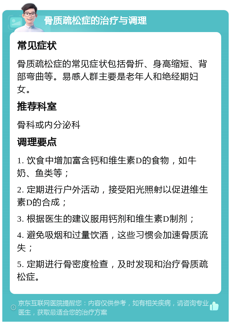 骨质疏松症的治疗与调理 常见症状 骨质疏松症的常见症状包括骨折、身高缩短、背部弯曲等。易感人群主要是老年人和绝经期妇女。 推荐科室 骨科或内分泌科 调理要点 1. 饮食中增加富含钙和维生素D的食物，如牛奶、鱼类等； 2. 定期进行户外活动，接受阳光照射以促进维生素D的合成； 3. 根据医生的建议服用钙剂和维生素D制剂； 4. 避免吸烟和过量饮酒，这些习惯会加速骨质流失； 5. 定期进行骨密度检查，及时发现和治疗骨质疏松症。