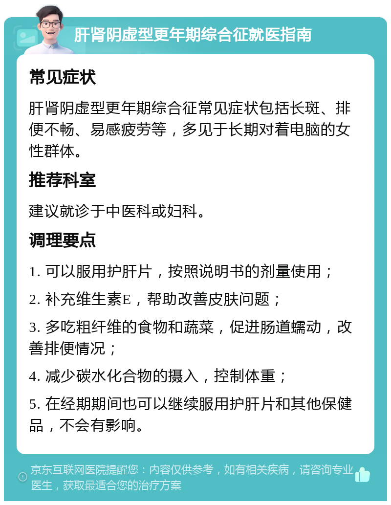 肝肾阴虚型更年期综合征就医指南 常见症状 肝肾阴虚型更年期综合征常见症状包括长斑、排便不畅、易感疲劳等，多见于长期对着电脑的女性群体。 推荐科室 建议就诊于中医科或妇科。 调理要点 1. 可以服用护肝片，按照说明书的剂量使用； 2. 补充维生素E，帮助改善皮肤问题； 3. 多吃粗纤维的食物和蔬菜，促进肠道蠕动，改善排便情况； 4. 减少碳水化合物的摄入，控制体重； 5. 在经期期间也可以继续服用护肝片和其他保健品，不会有影响。