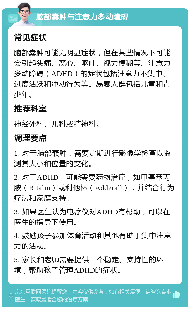 脑部囊肿与注意力多动障碍 常见症状 脑部囊肿可能无明显症状，但在某些情况下可能会引起头痛、恶心、呕吐、视力模糊等。注意力多动障碍（ADHD）的症状包括注意力不集中、过度活跃和冲动行为等。易感人群包括儿童和青少年。 推荐科室 神经外科、儿科或精神科。 调理要点 1. 对于脑部囊肿，需要定期进行影像学检查以监测其大小和位置的变化。 2. 对于ADHD，可能需要药物治疗，如甲基苯丙胺（Ritalin）或利他林（Adderall），并结合行为疗法和家庭支持。 3. 如果医生认为电疗仪对ADHD有帮助，可以在医生的指导下使用。 4. 鼓励孩子参加体育活动和其他有助于集中注意力的活动。 5. 家长和老师需要提供一个稳定、支持性的环境，帮助孩子管理ADHD的症状。