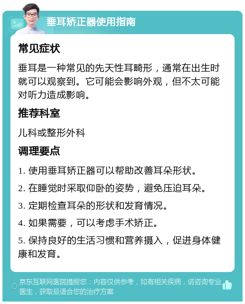 垂耳矫正器使用指南 常见症状 垂耳是一种常见的先天性耳畸形，通常在出生时就可以观察到。它可能会影响外观，但不太可能对听力造成影响。 推荐科室 儿科或整形外科 调理要点 1. 使用垂耳矫正器可以帮助改善耳朵形状。 2. 在睡觉时采取仰卧的姿势，避免压迫耳朵。 3. 定期检查耳朵的形状和发育情况。 4. 如果需要，可以考虑手术矫正。 5. 保持良好的生活习惯和营养摄入，促进身体健康和发育。