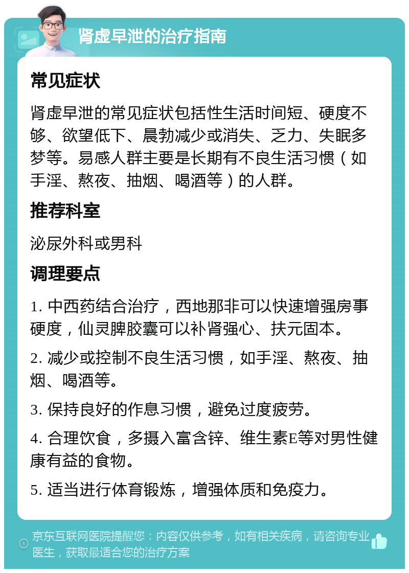 肾虚早泄的治疗指南 常见症状 肾虚早泄的常见症状包括性生活时间短、硬度不够、欲望低下、晨勃减少或消失、乏力、失眠多梦等。易感人群主要是长期有不良生活习惯（如手淫、熬夜、抽烟、喝酒等）的人群。 推荐科室 泌尿外科或男科 调理要点 1. 中西药结合治疗，西地那非可以快速增强房事硬度，仙灵脾胶囊可以补肾强心、扶元固本。 2. 减少或控制不良生活习惯，如手淫、熬夜、抽烟、喝酒等。 3. 保持良好的作息习惯，避免过度疲劳。 4. 合理饮食，多摄入富含锌、维生素E等对男性健康有益的食物。 5. 适当进行体育锻炼，增强体质和免疫力。