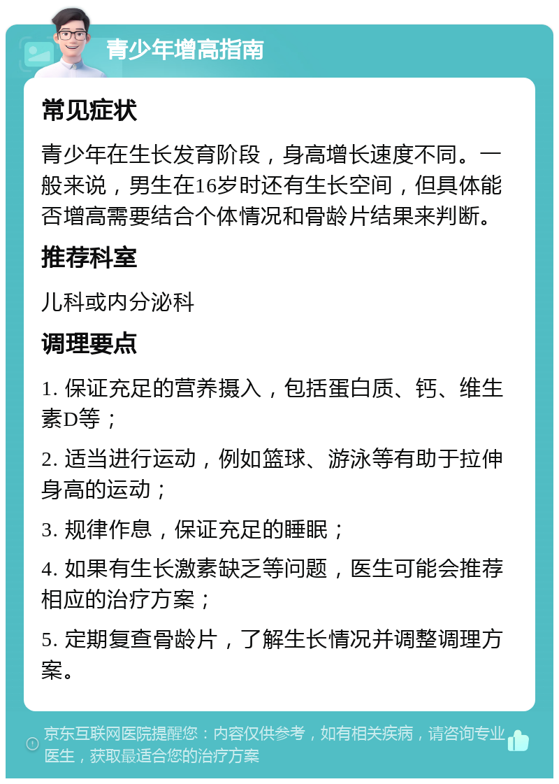 青少年增高指南 常见症状 青少年在生长发育阶段，身高增长速度不同。一般来说，男生在16岁时还有生长空间，但具体能否增高需要结合个体情况和骨龄片结果来判断。 推荐科室 儿科或内分泌科 调理要点 1. 保证充足的营养摄入，包括蛋白质、钙、维生素D等； 2. 适当进行运动，例如篮球、游泳等有助于拉伸身高的运动； 3. 规律作息，保证充足的睡眠； 4. 如果有生长激素缺乏等问题，医生可能会推荐相应的治疗方案； 5. 定期复查骨龄片，了解生长情况并调整调理方案。