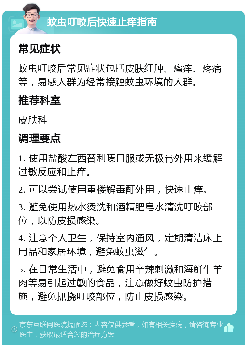 蚊虫叮咬后快速止痒指南 常见症状 蚊虫叮咬后常见症状包括皮肤红肿、瘙痒、疼痛等，易感人群为经常接触蚊虫环境的人群。 推荐科室 皮肤科 调理要点 1. 使用盐酸左西替利嗪口服或无极膏外用来缓解过敏反应和止痒。 2. 可以尝试使用重楼解毒酊外用，快速止痒。 3. 避免使用热水烫洗和酒精肥皂水清洗叮咬部位，以防皮损感染。 4. 注意个人卫生，保持室内通风，定期清洁床上用品和家居环境，避免蚊虫滋生。 5. 在日常生活中，避免食用辛辣刺激和海鲜牛羊肉等易引起过敏的食品，注意做好蚊虫防护措施，避免抓挠叮咬部位，防止皮损感染。