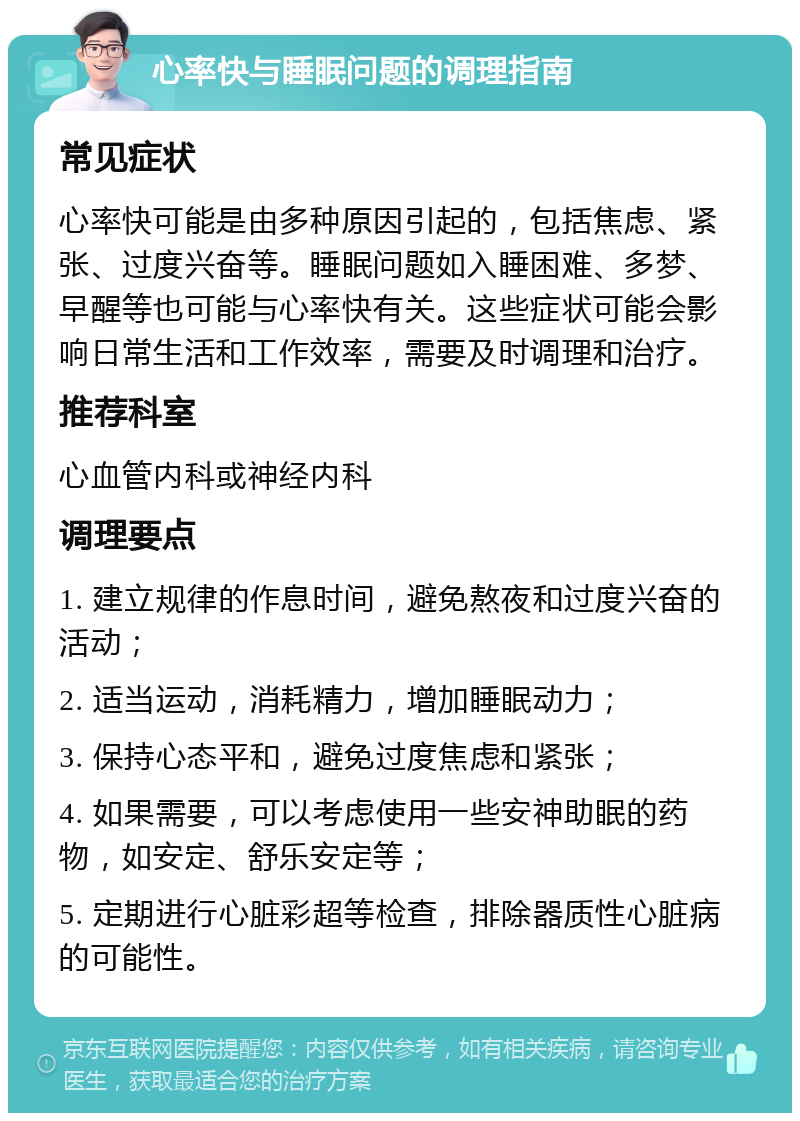 心率快与睡眠问题的调理指南 常见症状 心率快可能是由多种原因引起的，包括焦虑、紧张、过度兴奋等。睡眠问题如入睡困难、多梦、早醒等也可能与心率快有关。这些症状可能会影响日常生活和工作效率，需要及时调理和治疗。 推荐科室 心血管内科或神经内科 调理要点 1. 建立规律的作息时间，避免熬夜和过度兴奋的活动； 2. 适当运动，消耗精力，增加睡眠动力； 3. 保持心态平和，避免过度焦虑和紧张； 4. 如果需要，可以考虑使用一些安神助眠的药物，如安定、舒乐安定等； 5. 定期进行心脏彩超等检查，排除器质性心脏病的可能性。