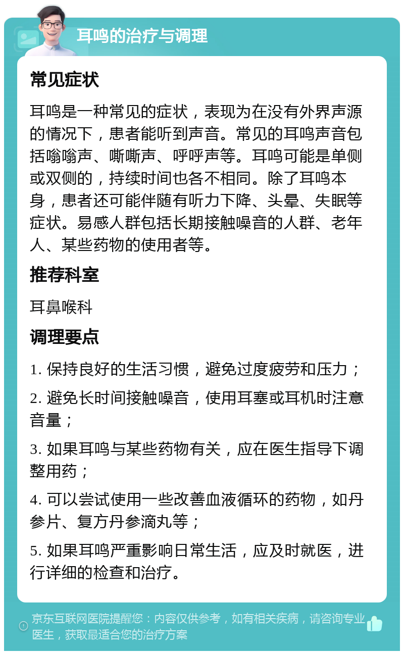 耳鸣的治疗与调理 常见症状 耳鸣是一种常见的症状，表现为在没有外界声源的情况下，患者能听到声音。常见的耳鸣声音包括嗡嗡声、嘶嘶声、呼呼声等。耳鸣可能是单侧或双侧的，持续时间也各不相同。除了耳鸣本身，患者还可能伴随有听力下降、头晕、失眠等症状。易感人群包括长期接触噪音的人群、老年人、某些药物的使用者等。 推荐科室 耳鼻喉科 调理要点 1. 保持良好的生活习惯，避免过度疲劳和压力； 2. 避免长时间接触噪音，使用耳塞或耳机时注意音量； 3. 如果耳鸣与某些药物有关，应在医生指导下调整用药； 4. 可以尝试使用一些改善血液循环的药物，如丹参片、复方丹参滴丸等； 5. 如果耳鸣严重影响日常生活，应及时就医，进行详细的检查和治疗。