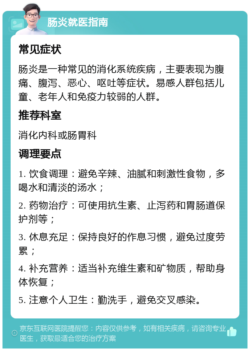 肠炎就医指南 常见症状 肠炎是一种常见的消化系统疾病，主要表现为腹痛、腹泻、恶心、呕吐等症状。易感人群包括儿童、老年人和免疫力较弱的人群。 推荐科室 消化内科或肠胃科 调理要点 1. 饮食调理：避免辛辣、油腻和刺激性食物，多喝水和清淡的汤水； 2. 药物治疗：可使用抗生素、止泻药和胃肠道保护剂等； 3. 休息充足：保持良好的作息习惯，避免过度劳累； 4. 补充营养：适当补充维生素和矿物质，帮助身体恢复； 5. 注意个人卫生：勤洗手，避免交叉感染。