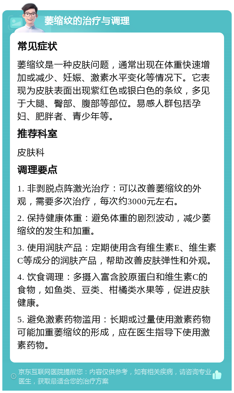 萎缩纹的治疗与调理 常见症状 萎缩纹是一种皮肤问题，通常出现在体重快速增加或减少、妊娠、激素水平变化等情况下。它表现为皮肤表面出现紫红色或银白色的条纹，多见于大腿、臀部、腹部等部位。易感人群包括孕妇、肥胖者、青少年等。 推荐科室 皮肤科 调理要点 1. 非剥脱点阵激光治疗：可以改善萎缩纹的外观，需要多次治疗，每次约3000元左右。 2. 保持健康体重：避免体重的剧烈波动，减少萎缩纹的发生和加重。 3. 使用润肤产品：定期使用含有维生素E、维生素C等成分的润肤产品，帮助改善皮肤弹性和外观。 4. 饮食调理：多摄入富含胶原蛋白和维生素C的食物，如鱼类、豆类、柑橘类水果等，促进皮肤健康。 5. 避免激素药物滥用：长期或过量使用激素药物可能加重萎缩纹的形成，应在医生指导下使用激素药物。