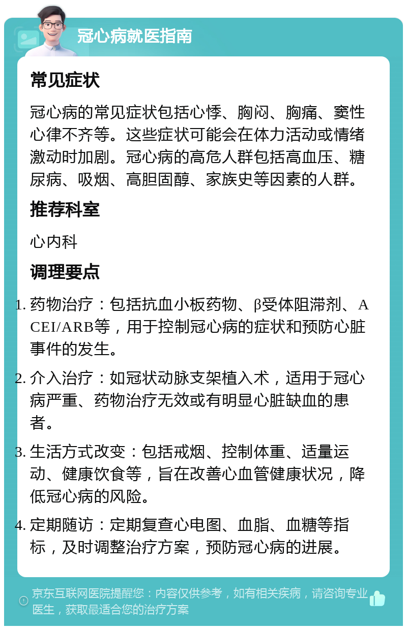 冠心病就医指南 常见症状 冠心病的常见症状包括心悸、胸闷、胸痛、窦性心律不齐等。这些症状可能会在体力活动或情绪激动时加剧。冠心病的高危人群包括高血压、糖尿病、吸烟、高胆固醇、家族史等因素的人群。 推荐科室 心内科 调理要点 药物治疗：包括抗血小板药物、β受体阻滞剂、ACEI/ARB等，用于控制冠心病的症状和预防心脏事件的发生。 介入治疗：如冠状动脉支架植入术，适用于冠心病严重、药物治疗无效或有明显心脏缺血的患者。 生活方式改变：包括戒烟、控制体重、适量运动、健康饮食等，旨在改善心血管健康状况，降低冠心病的风险。 定期随访：定期复查心电图、血脂、血糖等指标，及时调整治疗方案，预防冠心病的进展。