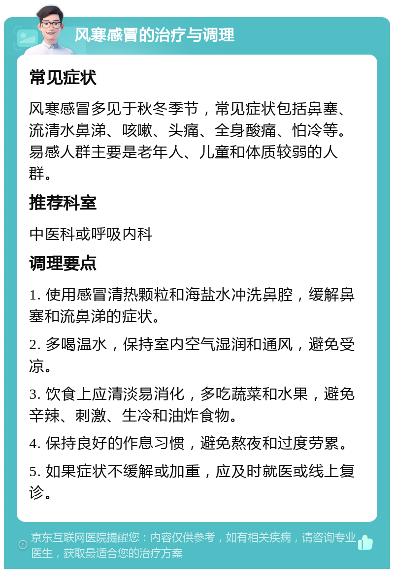 风寒感冒的治疗与调理 常见症状 风寒感冒多见于秋冬季节，常见症状包括鼻塞、流清水鼻涕、咳嗽、头痛、全身酸痛、怕冷等。易感人群主要是老年人、儿童和体质较弱的人群。 推荐科室 中医科或呼吸内科 调理要点 1. 使用感冒清热颗粒和海盐水冲洗鼻腔，缓解鼻塞和流鼻涕的症状。 2. 多喝温水，保持室内空气湿润和通风，避免受凉。 3. 饮食上应清淡易消化，多吃蔬菜和水果，避免辛辣、刺激、生冷和油炸食物。 4. 保持良好的作息习惯，避免熬夜和过度劳累。 5. 如果症状不缓解或加重，应及时就医或线上复诊。