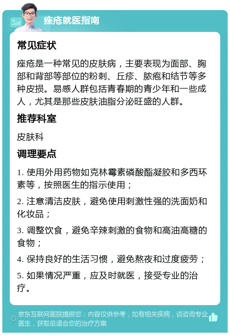 痤疮就医指南 常见症状 痤疮是一种常见的皮肤病，主要表现为面部、胸部和背部等部位的粉刺、丘疹、脓疱和结节等多种皮损。易感人群包括青春期的青少年和一些成人，尤其是那些皮肤油脂分泌旺盛的人群。 推荐科室 皮肤科 调理要点 1. 使用外用药物如克林霉素磷酸酯凝胶和多西环素等，按照医生的指示使用； 2. 注意清洁皮肤，避免使用刺激性强的洗面奶和化妆品； 3. 调整饮食，避免辛辣刺激的食物和高油高糖的食物； 4. 保持良好的生活习惯，避免熬夜和过度疲劳； 5. 如果情况严重，应及时就医，接受专业的治疗。