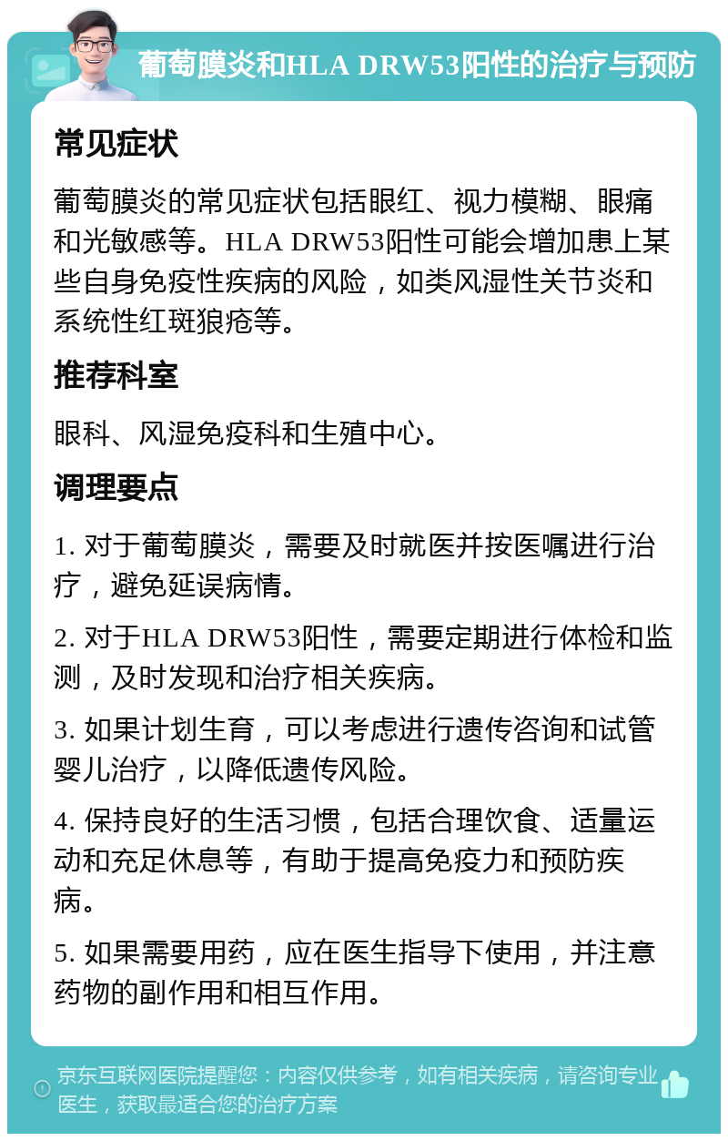 葡萄膜炎和HLA DRW53阳性的治疗与预防 常见症状 葡萄膜炎的常见症状包括眼红、视力模糊、眼痛和光敏感等。HLA DRW53阳性可能会增加患上某些自身免疫性疾病的风险，如类风湿性关节炎和系统性红斑狼疮等。 推荐科室 眼科、风湿免疫科和生殖中心。 调理要点 1. 对于葡萄膜炎，需要及时就医并按医嘱进行治疗，避免延误病情。 2. 对于HLA DRW53阳性，需要定期进行体检和监测，及时发现和治疗相关疾病。 3. 如果计划生育，可以考虑进行遗传咨询和试管婴儿治疗，以降低遗传风险。 4. 保持良好的生活习惯，包括合理饮食、适量运动和充足休息等，有助于提高免疫力和预防疾病。 5. 如果需要用药，应在医生指导下使用，并注意药物的副作用和相互作用。