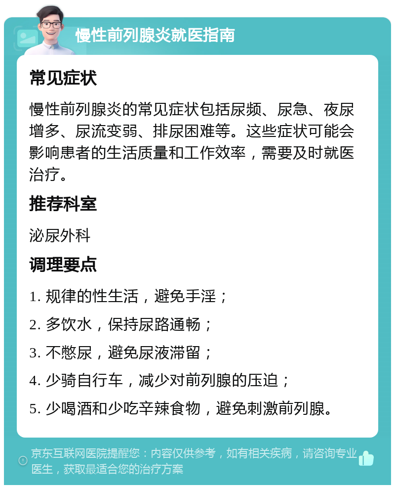 慢性前列腺炎就医指南 常见症状 慢性前列腺炎的常见症状包括尿频、尿急、夜尿增多、尿流变弱、排尿困难等。这些症状可能会影响患者的生活质量和工作效率，需要及时就医治疗。 推荐科室 泌尿外科 调理要点 1. 规律的性生活，避免手淫； 2. 多饮水，保持尿路通畅； 3. 不憋尿，避免尿液滞留； 4. 少骑自行车，减少对前列腺的压迫； 5. 少喝酒和少吃辛辣食物，避免刺激前列腺。