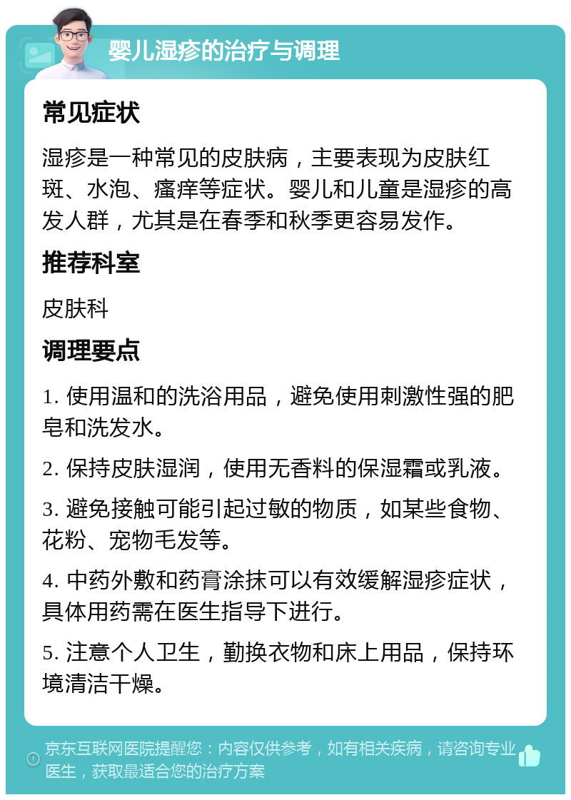 婴儿湿疹的治疗与调理 常见症状 湿疹是一种常见的皮肤病，主要表现为皮肤红斑、水泡、瘙痒等症状。婴儿和儿童是湿疹的高发人群，尤其是在春季和秋季更容易发作。 推荐科室 皮肤科 调理要点 1. 使用温和的洗浴用品，避免使用刺激性强的肥皂和洗发水。 2. 保持皮肤湿润，使用无香料的保湿霜或乳液。 3. 避免接触可能引起过敏的物质，如某些食物、花粉、宠物毛发等。 4. 中药外敷和药膏涂抹可以有效缓解湿疹症状，具体用药需在医生指导下进行。 5. 注意个人卫生，勤换衣物和床上用品，保持环境清洁干燥。